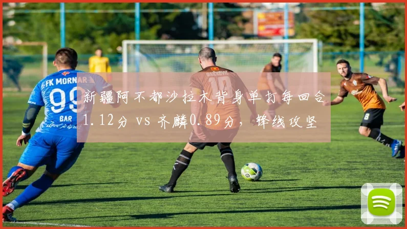 新疆阿不都沙拉木背身单打每回合1.12分 vs 齐麟0.89分，锋线攻坚武器库