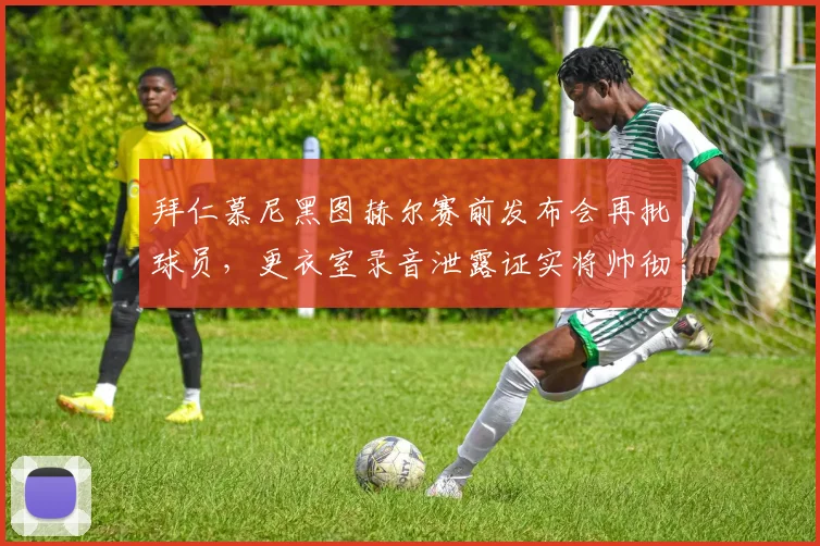 拜仁慕尼黑图赫尔赛前发布会再批球员，更衣室录音泄露证实将帅彻底决裂
