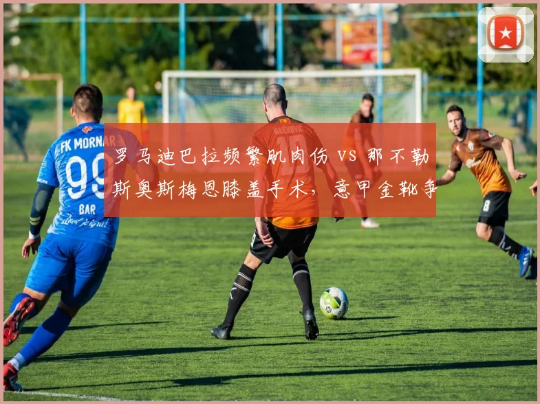 罗马迪巴拉频繁肌肉伤 vs 那不勒斯奥斯梅恩膝盖手术,意甲金靴争夺康复节奏