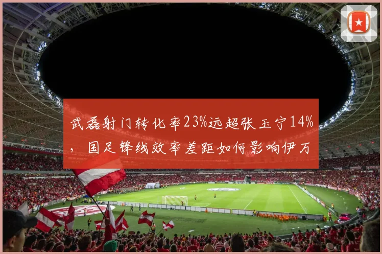 武磊射门转化率23%远超张玉宁14%,国足锋线效率差距如何影响伊万科维奇的进攻战术?