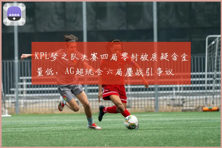 KPL梦之队决赛四局零封被质疑含金量低,AG超玩会六局鏖战引争议