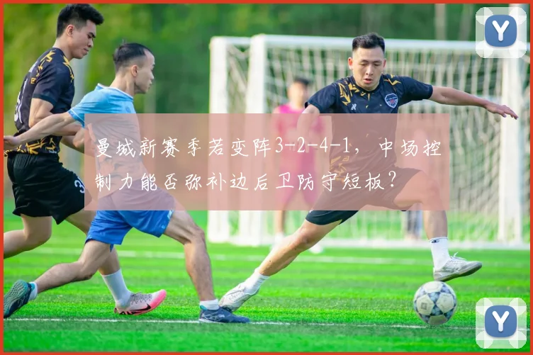 曼城新赛季若变阵3-2-4-1，中场控制力能否弥补边后卫防守短板？