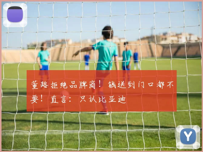 董路拒绝品牌商!钱送到门口都不要!直言:只认比亚迪