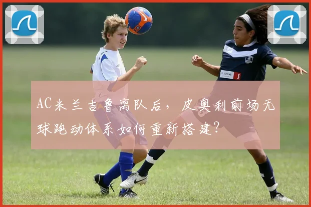 AC米兰吉鲁离队后,皮奥利前场无球跑动体系如何重新搭建?