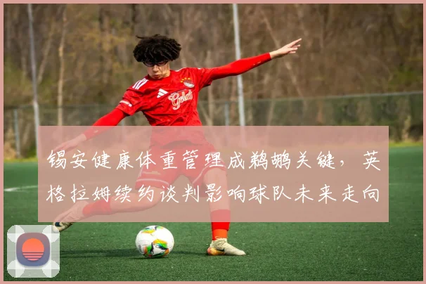 锡安健康体重管理成鹈鹕关键,英格拉姆续约谈判影响球队未来走向。